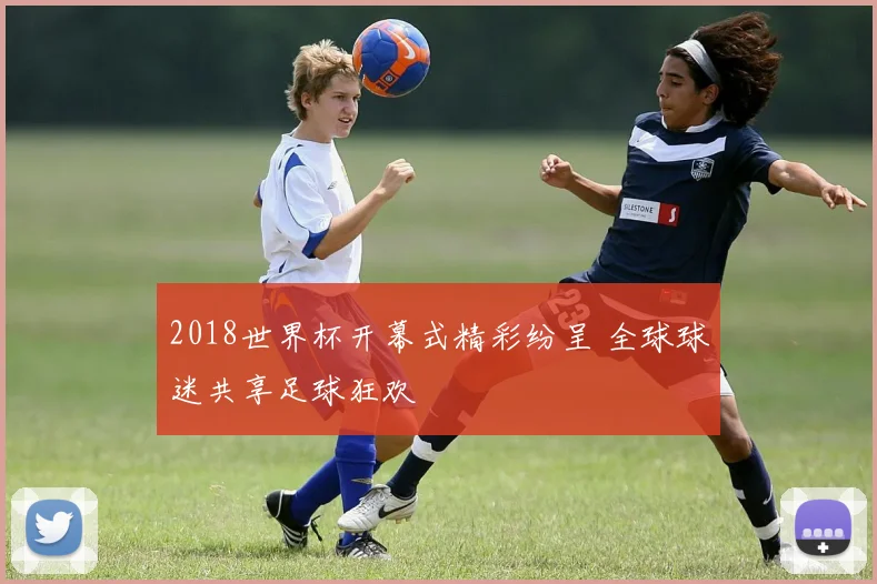 2018世界杯开幕式精彩纷呈 全球球迷共享足球狂欢