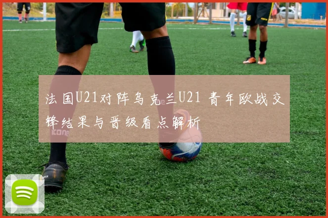 法国U21对阵乌克兰U21 青年欧战交锋结果与晋级看点解析