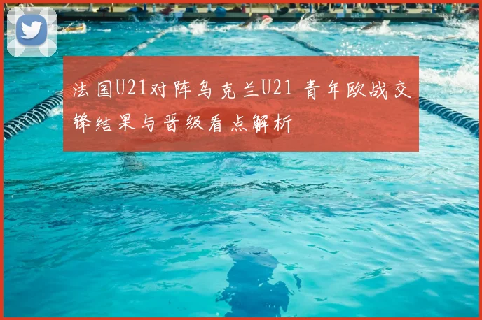 法国U21对阵乌克兰U21 青年欧战交锋结果与晋级看点解析