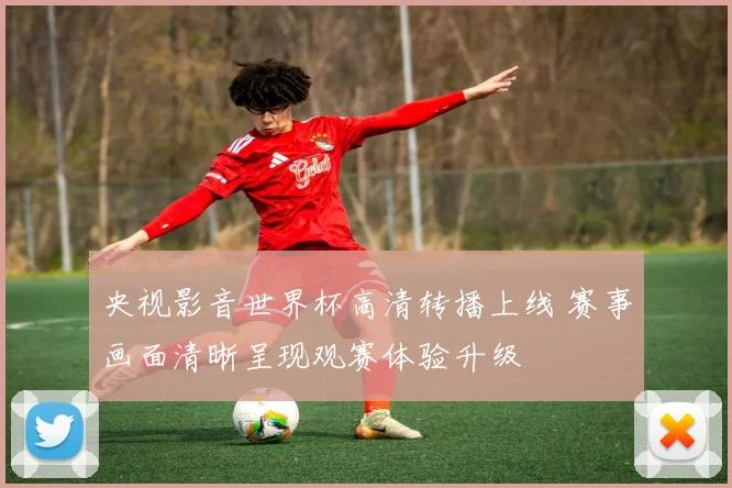 央视影音世界杯高清转播上线 赛事画面清晰呈现观赛体验升级