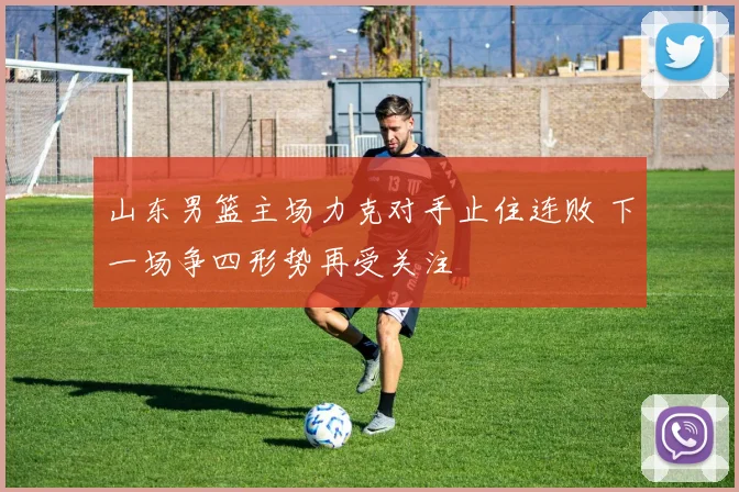 山东男篮主场力克对手止住连败 下一场争四形势再受关注