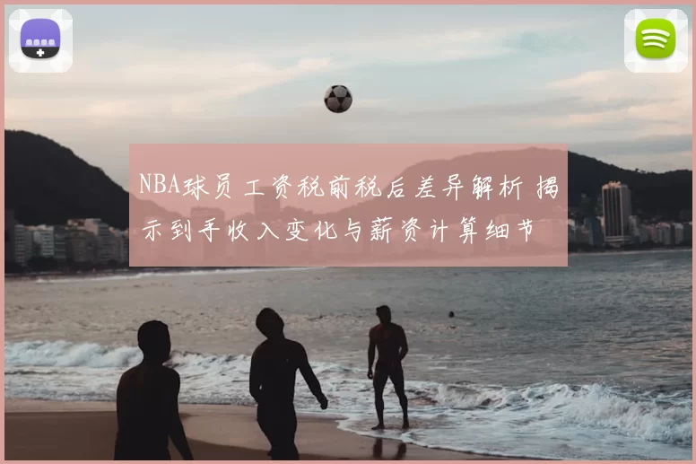 NBA球员工资税前税后差异解析 揭示到手收入变化与薪资计算细节