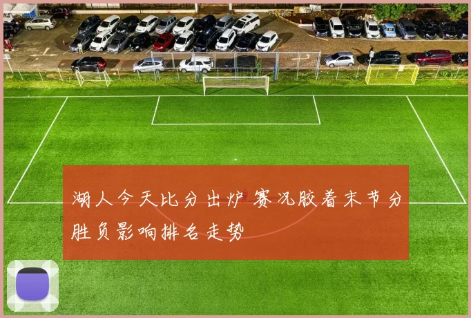 湖人今天比分出炉 赛况胶着末节分胜负影响排名走势