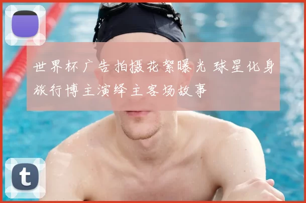 世界杯广告拍摄花絮曝光 球星化身旅行博主演绎主客场故事