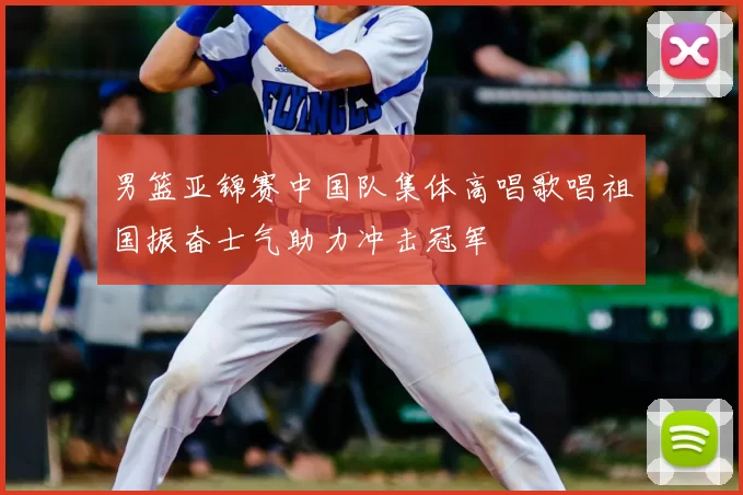 男篮亚锦赛中国队集体高唱歌唱祖国振奋士气助力冲击冠军