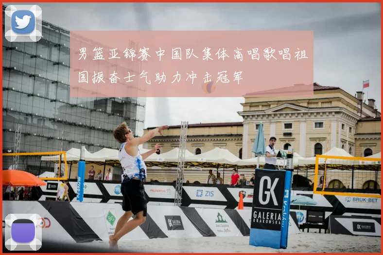 男篮亚锦赛中国队集体高唱歌唱祖国振奋士气助力冲击冠军
