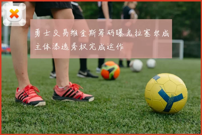 勇士交易维金斯筹码曝光拉塞尔成主体添选秀权完成运作