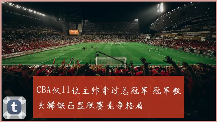 CBA仅11位主帅拿过总冠军 冠军教头稀缺凸显联赛竞争格局