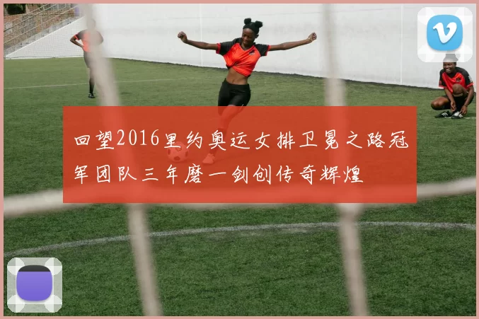 回望2016里约奥运女排卫冕之路冠军团队三年磨一剑创传奇辉煌