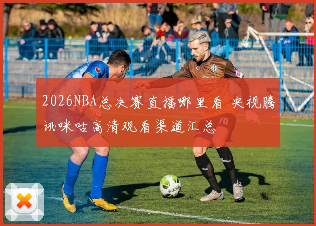 2026NBA总决赛直播哪里看 央视腾讯咪咕高清观看渠道汇总