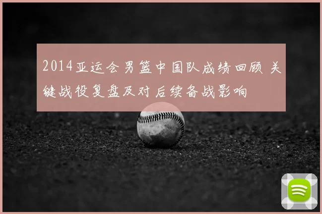 2014亚运会男篮中国队成绩回顾 关键战役复盘及对后续备战影响