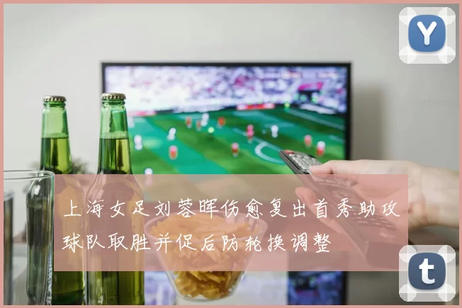 上海女足刘蓉晖伤愈复出首秀助攻球队取胜并促后防轮换调整