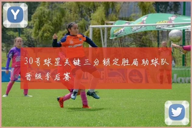 30号球星关键三分锁定胜局助球队晋级季后赛