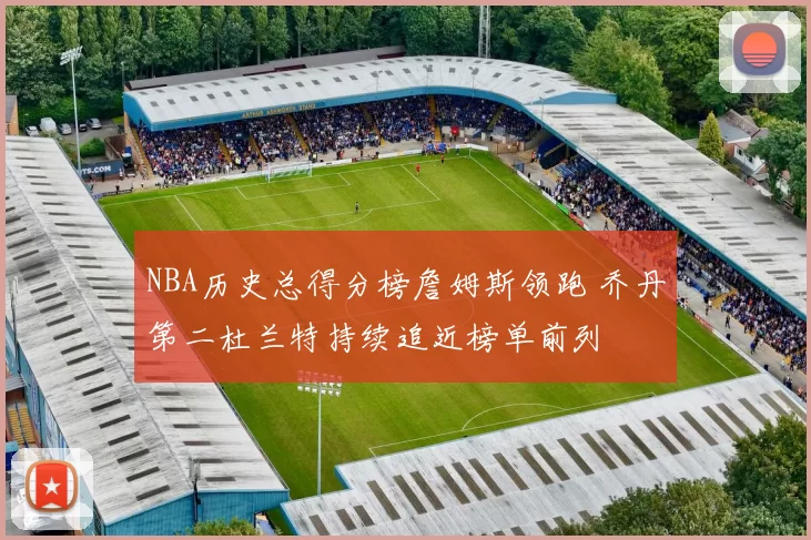 NBA历史总得分榜詹姆斯领跑 乔丹第二杜兰特持续追近榜单前列