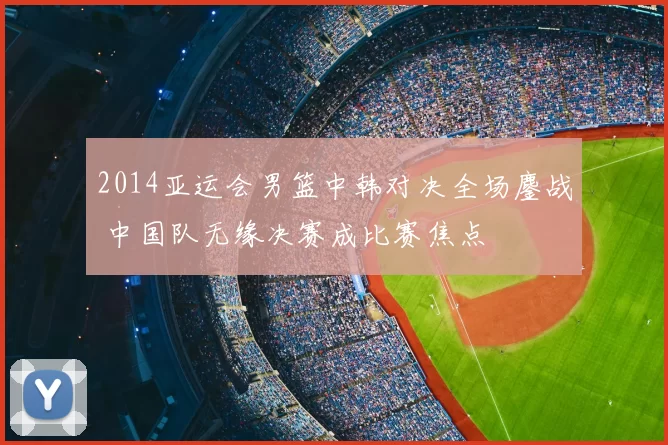 2014亚运会男篮中韩对决全场鏖战 中国队无缘决赛成比赛焦点