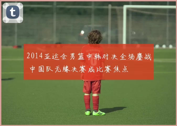 2014亚运会男篮中韩对决全场鏖战 中国队无缘决赛成比赛焦点