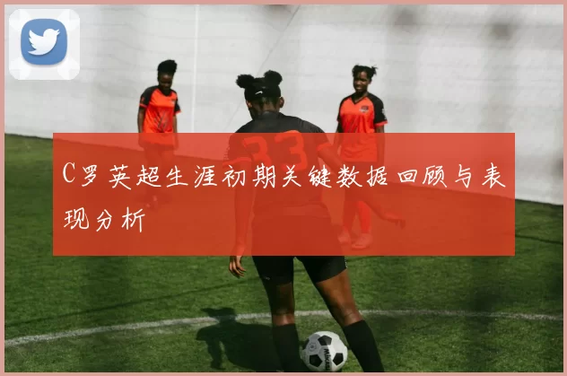 C罗英超生涯初期关键数据回顾与表现分析