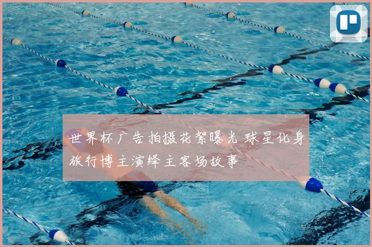 世界杯广告拍摄花絮曝光 球星化身旅行博主演绎主客场故事