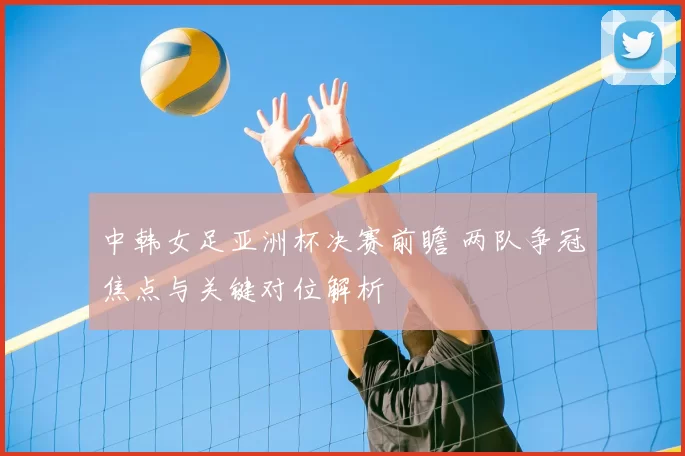 中韩女足亚洲杯决赛前瞻 两队争冠焦点与关键对位解析