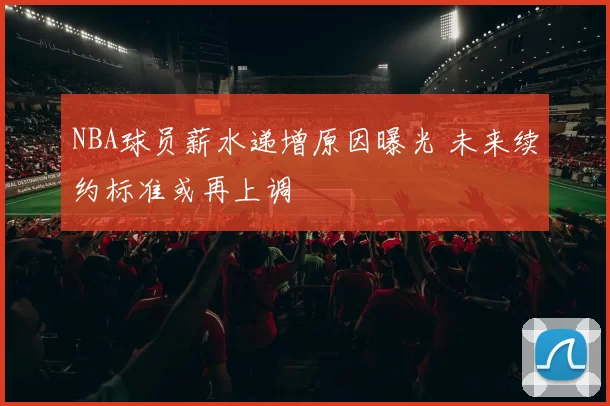 NBA球员薪水递增原因曝光 未来续约标准或再上调