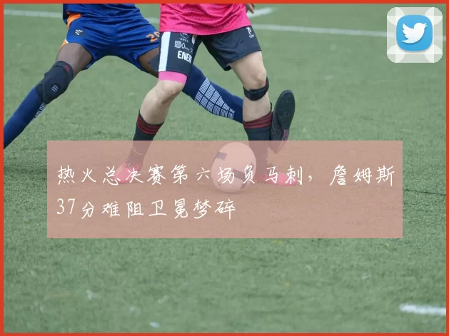 热火总决赛第六场负马刺，詹姆斯37分难阻卫冕梦碎