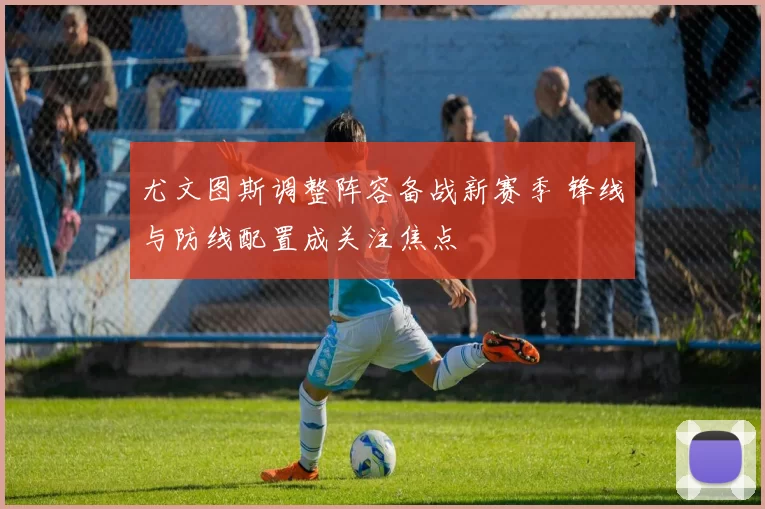 尤文图斯调整阵容备战新赛季 锋线与防线配置成关注焦点