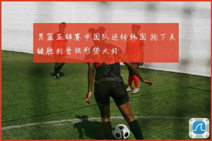 男篮亚锦赛中国队逆转韩国 抢下关键胜利晋级形势大好