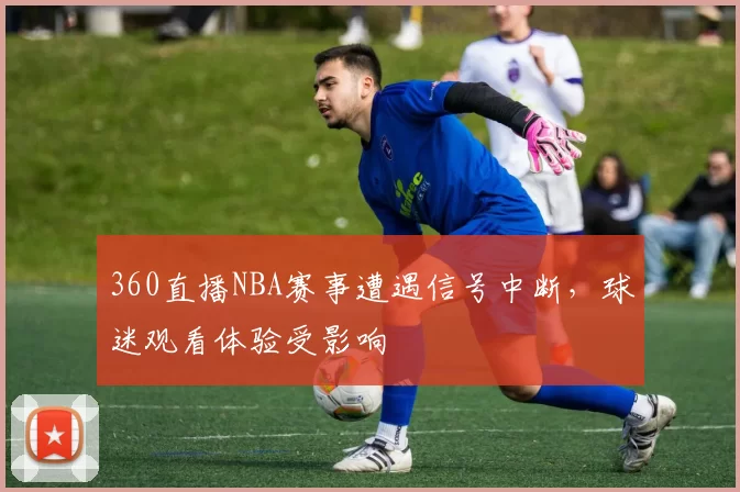 360直播NBA赛事遭遇信号中断，球迷观看体验受影响