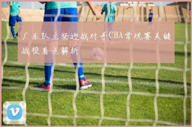 广东队主场迎战对手CBA常规赛关键战役看点解析