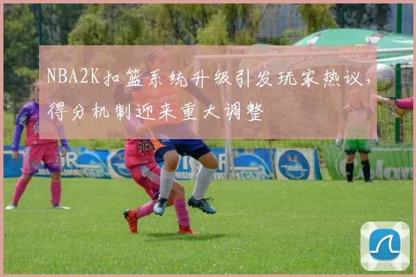 NBA2K扣篮系统升级引发玩家热议，得分机制迎来重大调整