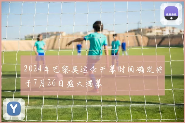 2024年巴黎奥运会开幕时间确定将于7月26日盛大揭幕