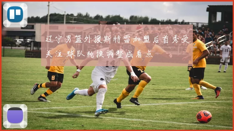 辽宁男篮外援斯特雷加盟后首秀受关注 球队轮换调整成看点