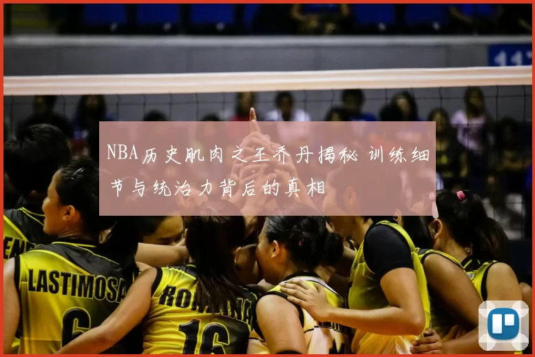NBA历史肌肉之王乔丹揭秘 训练细节与统治力背后的真相