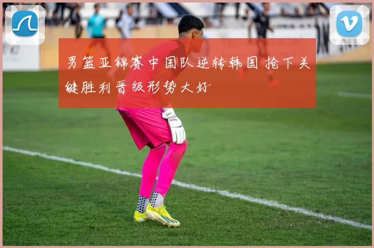 男篮亚锦赛中国队逆转韩国 抢下关键胜利晋级形势大好