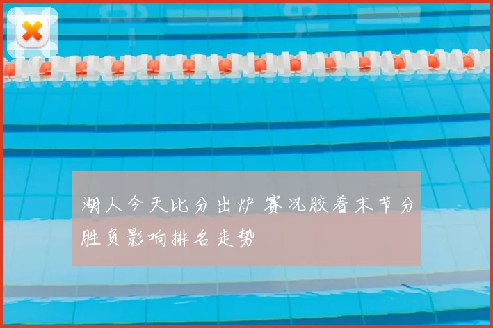 湖人今天比分出炉 赛况胶着末节分胜负影响排名走势