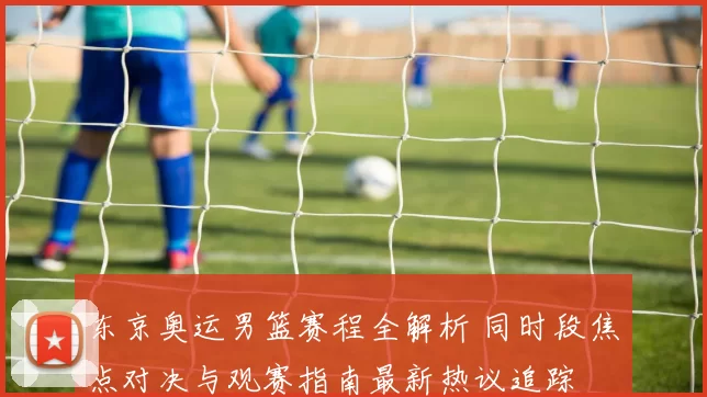 东京奥运男篮赛程全解析 同时段焦点对决与观赛指南最新热议追踪