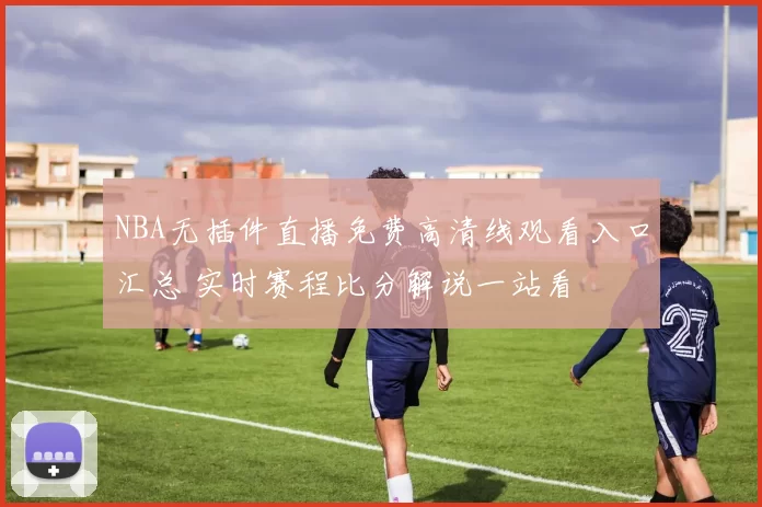 NBA无插件直播免费高清线观看入口汇总 实时赛程比分解说一站看