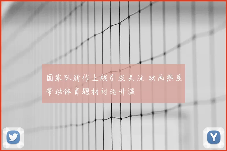 国家队新作上线引发关注 动画热度带动体育题材讨论升温