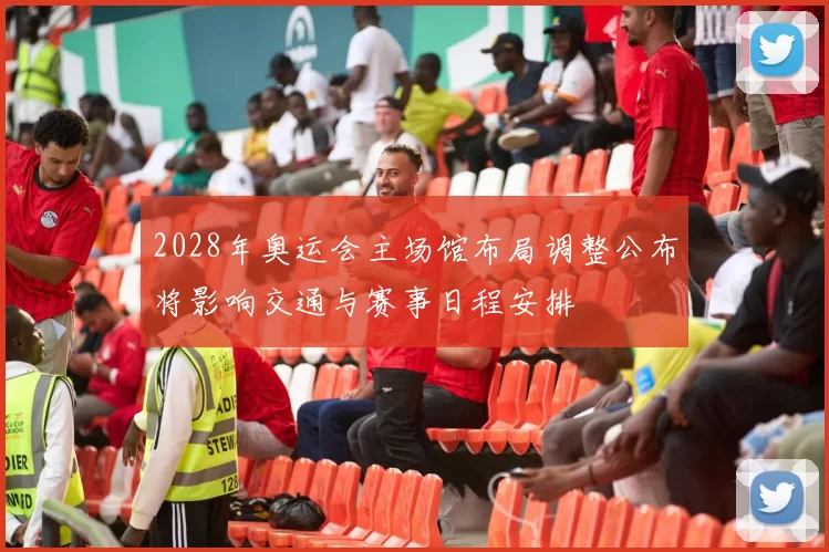 2028年奥运会主场馆布局调整公布将影响交通与赛事日程安排