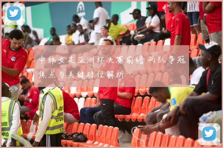 中韩女足亚洲杯决赛前瞻 两队争冠焦点与关键对位解析