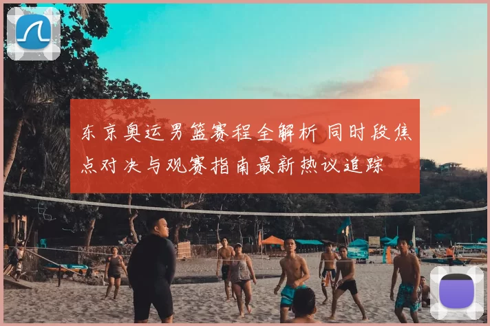 东京奥运男篮赛程全解析 同时段焦点对决与观赛指南最新热议追踪