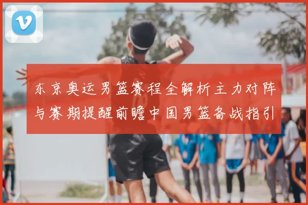 东京奥运男篮赛程全解析主力对阵与赛期提醒前瞻中国男篮备战指引