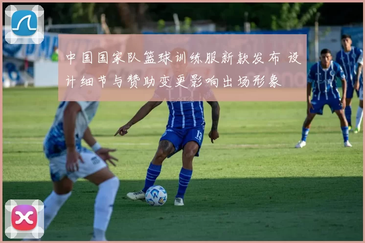 中国国家队篮球训练服新款发布 设计细节与赞助变更影响出场形象