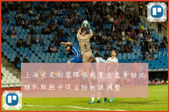 上海女足刘蓉晖伤愈复出首秀助攻球队取胜并促后防轮换调整
