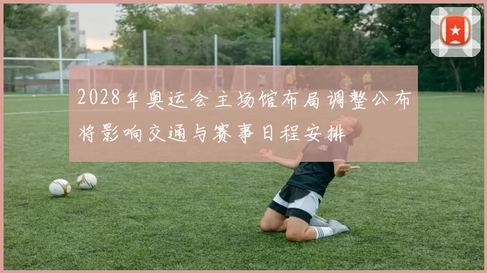 2028年奥运会主场馆布局调整公布将影响交通与赛事日程安排