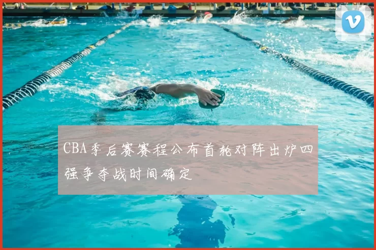 CBA季后赛赛程公布首轮对阵出炉四强争夺战时间确定