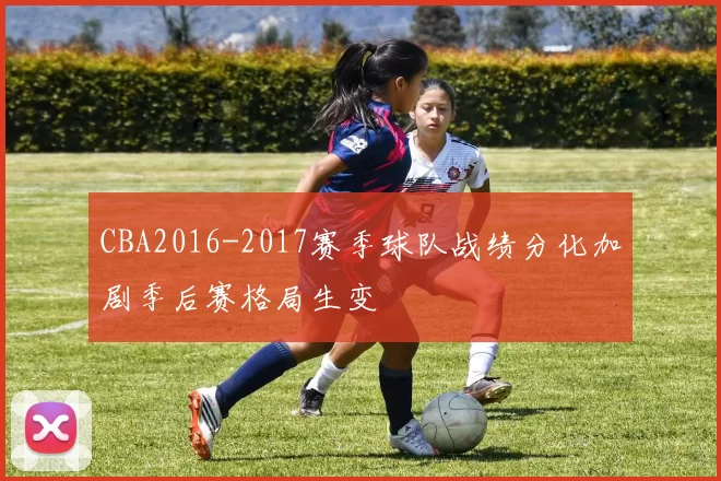 CBA2016-2017赛季球队战绩分化加剧季后赛格局生变