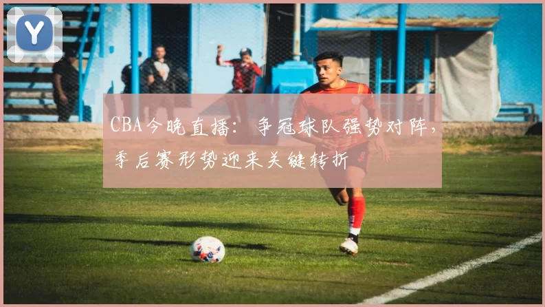 CBA今晚直播：争冠球队强势对阵，季后赛形势迎来关键转折