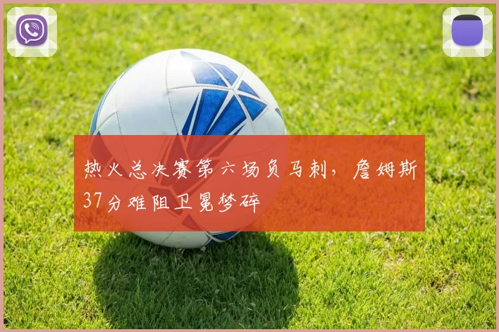 热火总决赛第六场负马刺，詹姆斯37分难阻卫冕梦碎