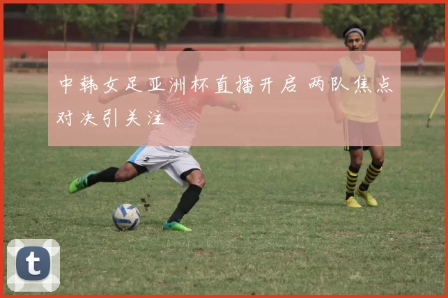 中韩女足亚洲杯直播开启 两队焦点对决引关注